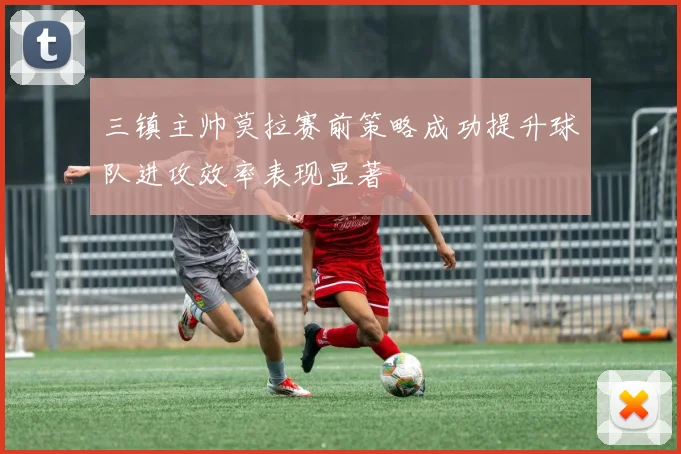 三镇主帅莫拉赛前策略成功提升球队进攻效率表现显著