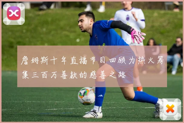 詹姆斯十年直播节目回顾为热火筹集三百万善款的慈善之路